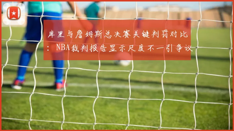 库里与詹姆斯总决赛关键判罚对比：NBA裁判报告显示尺度不一引争议