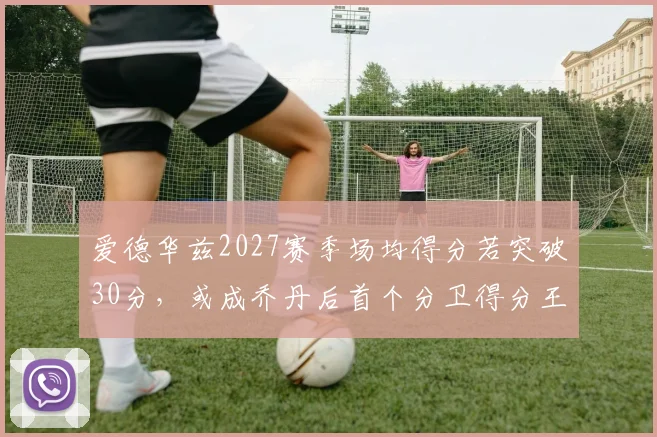 爱德华兹2027赛季场均得分若突破30分,或成乔丹后首个分卫得分王