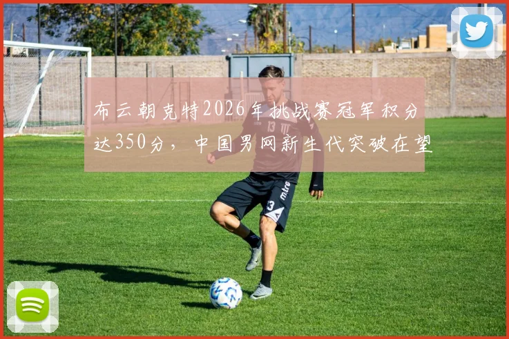 布云朝克特2026年挑战赛冠军积分达350分，中国男网新生代突破在望