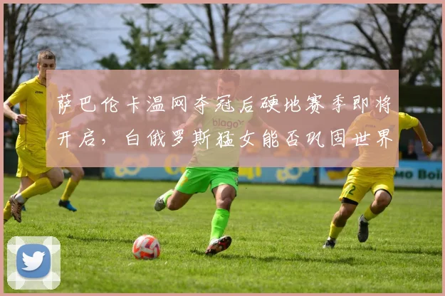 萨巴伦卡温网夺冠后硬地赛季即将开启，白俄罗斯猛女能否巩固世界第二？