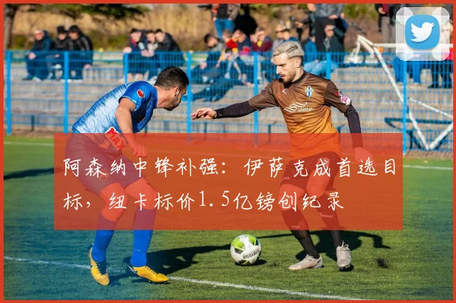 阿森纳中锋补强：伊萨克成首选目标，纽卡标价1.5亿镑创纪录