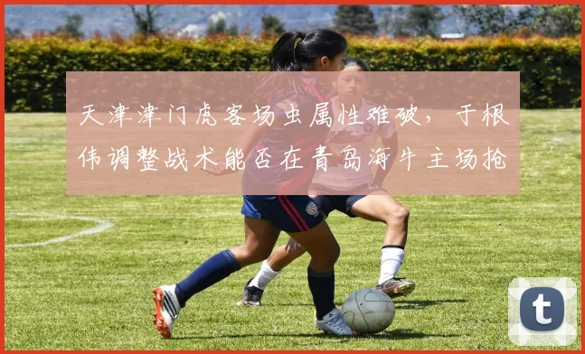 天津津门虎客场虫属性难破，于根伟调整战术能否在青岛海牛主场抢分？