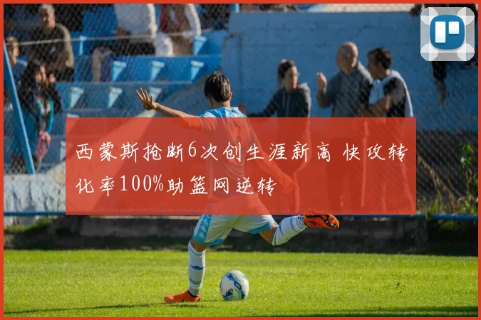 西蒙斯抢断6次创生涯新高 快攻转化率100%助篮网逆转