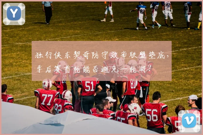 独行侠东契奇防守效率联盟垫底，季后赛首轮能否避免一轮游？